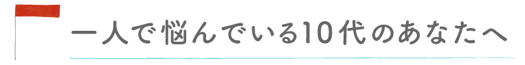 一人で悩んでいる10代のあなたへ